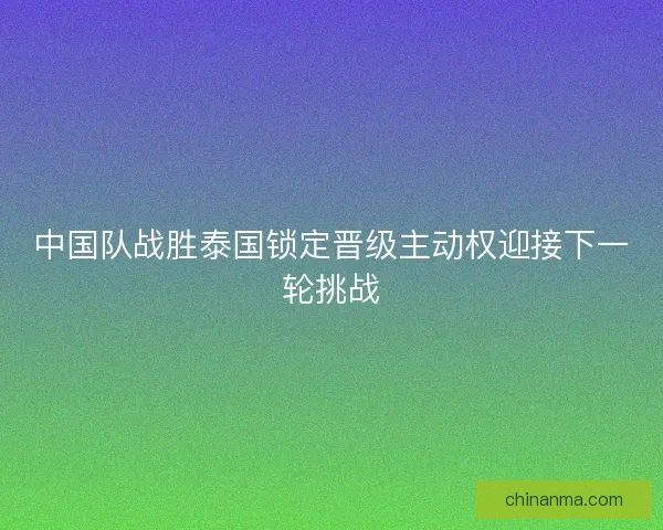 中国队战胜泰国锁定晋级主动权迎接下一轮挑战