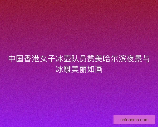 中国香港女子冰壶队员赞美哈尔滨夜景与冰雕美丽如画