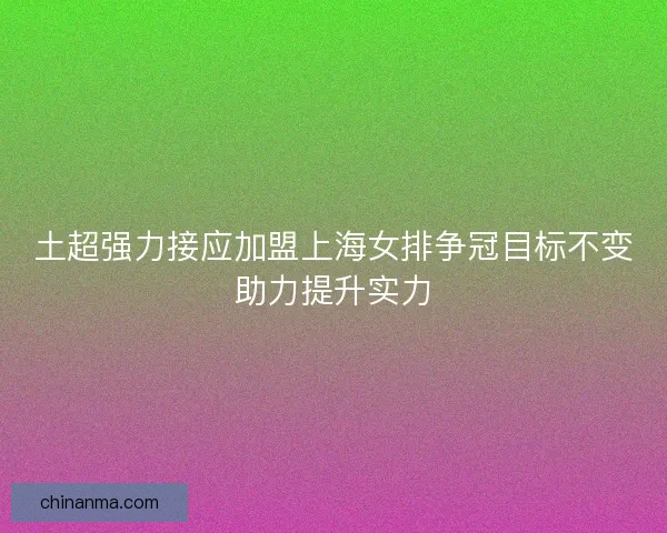 土超强力接应加盟上海女排争冠目标不变助力提升实力