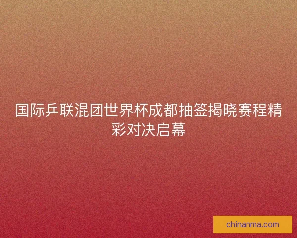 国际乒联混团世界杯成都抽签揭晓赛程精彩对决启幕