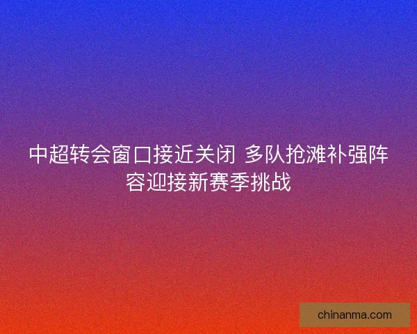 中超转会窗口接近关闭 多队抢滩补强阵容迎接新赛季挑战
