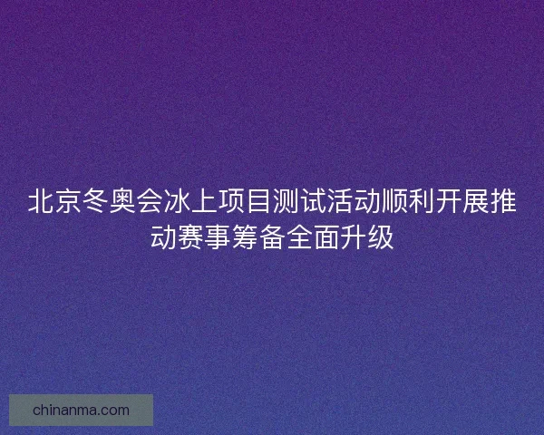 北京冬奥会冰上项目测试活动顺利开展推动赛事筹备全面升级