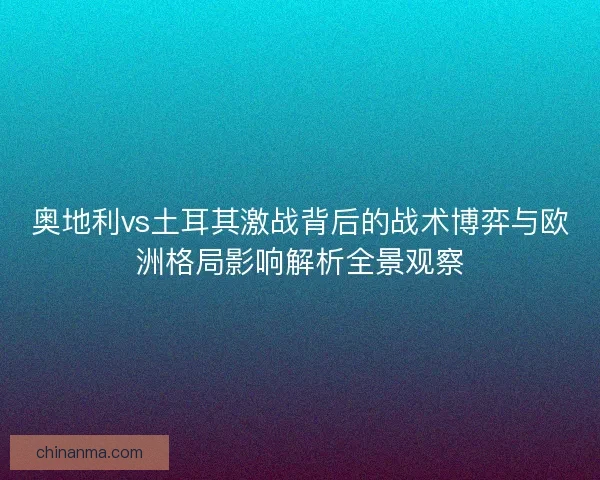 奥地利vs土耳其激战背后的战术博弈与欧洲格局影响解析全景观察