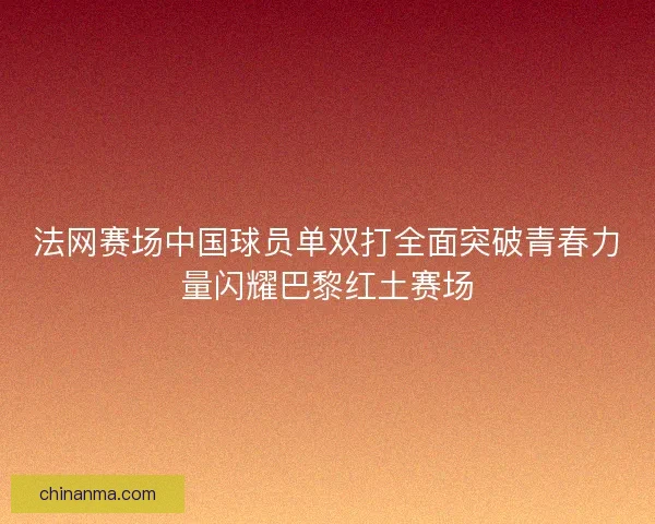 法网赛场中国球员单双打全面突破青春力量闪耀巴黎红土赛场